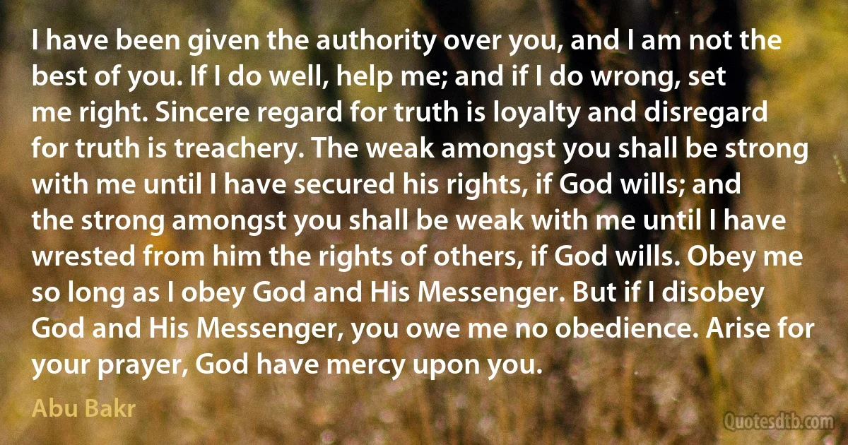 I have been given the authority over you, and I am not the best of you. If I do well, help me; and if I do wrong, set me right. Sincere regard for truth is loyalty and disregard for truth is treachery. The weak amongst you shall be strong with me until I have secured his rights, if God wills; and the strong amongst you shall be weak with me until I have wrested from him the rights of others, if God wills. Obey me so long as I obey God and His Messenger. But if I disobey God and His Messenger, you owe me no obedience. Arise for your prayer, God have mercy upon you. (Abu Bakr)