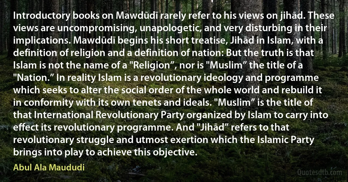 Introductory books on Mawdūdī rarely refer to his views on jihād. These views are uncompromising, unapologetic, and very disturbing in their implications. Mawdūdī begins his short treatise, Jihād in Islam, with a definition of religion and a definition of nation: But the truth is that Islam is not the name of a "Religion”, nor is "Muslim” the title of a "Nation.” In reality Islam is a revolutionary ideology and programme which seeks to alter the social order of the whole world and rebuild it in conformity with its own tenets and ideals. "Muslim” is the title of that International Revolutionary Party organized by Islam to carry into effect its revolutionary programme. And "Jihād” refers to that revolutionary struggle and utmost exertion which the Islamic Party brings into play to achieve this objective. (Abul Ala Maududi)