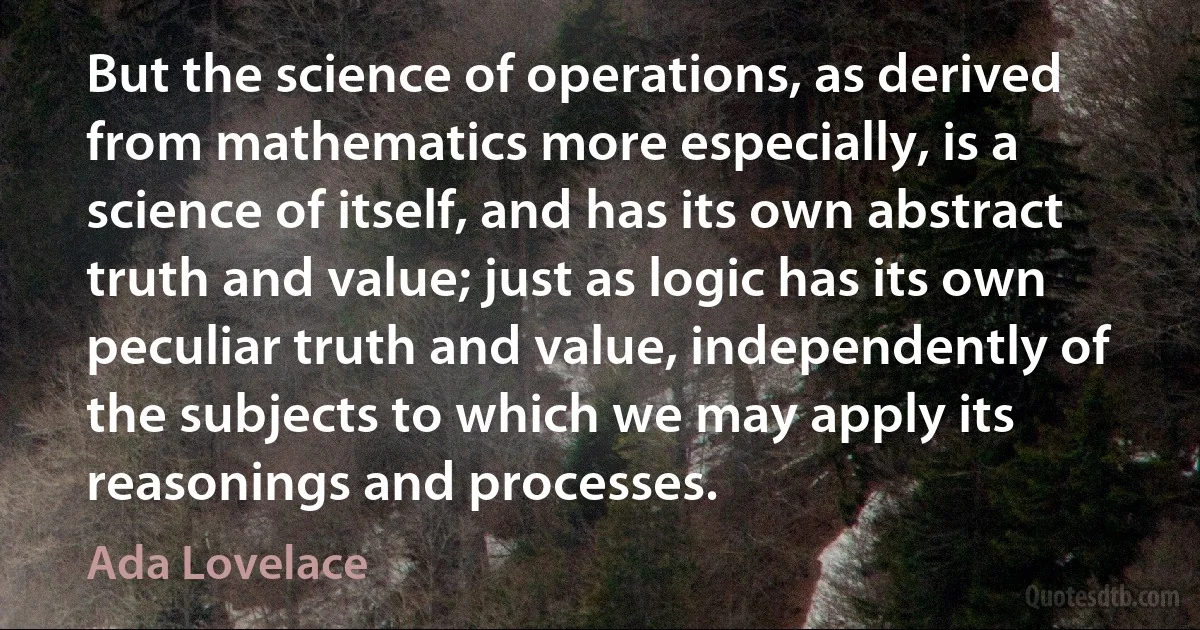 But the science of operations, as derived from mathematics more especially, is a science of itself, and has its own abstract truth and value; just as logic has its own peculiar truth and value, independently of the subjects to which we may apply its reasonings and processes. (Ada Lovelace)