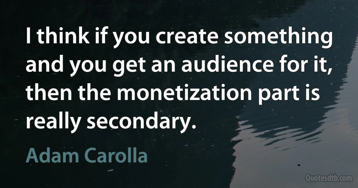 I think if you create something and you get an audience for it, then the monetization part is really secondary. (Adam Carolla)