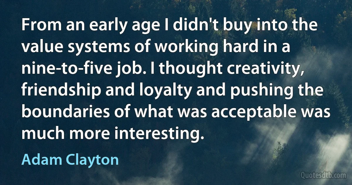 From an early age I didn't buy into the value systems of working hard in a nine-to-five job. I thought creativity, friendship and loyalty and pushing the boundaries of what was acceptable was much more interesting. (Adam Clayton)