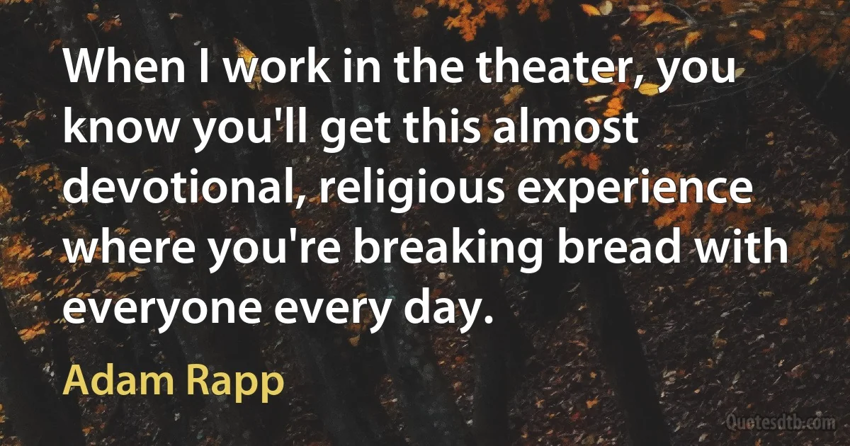 When I work in the theater, you know you'll get this almost devotional, religious experience where you're breaking bread with everyone every day. (Adam Rapp)