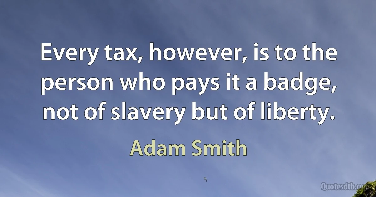 Every tax, however, is to the person who pays it a badge, not of slavery but of liberty. (Adam Smith)