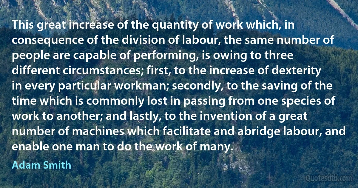 This great increase of the quantity of work which, in consequence of the division of labour, the same number of people are capable of performing, is owing to three different circumstances; first, to the increase of dexterity in every particular workman; secondly, to the saving of the time which is commonly lost in passing from one species of work to another; and lastly, to the invention of a great number of machines which facilitate and abridge labour, and enable one man to do the work of many. (Adam Smith)