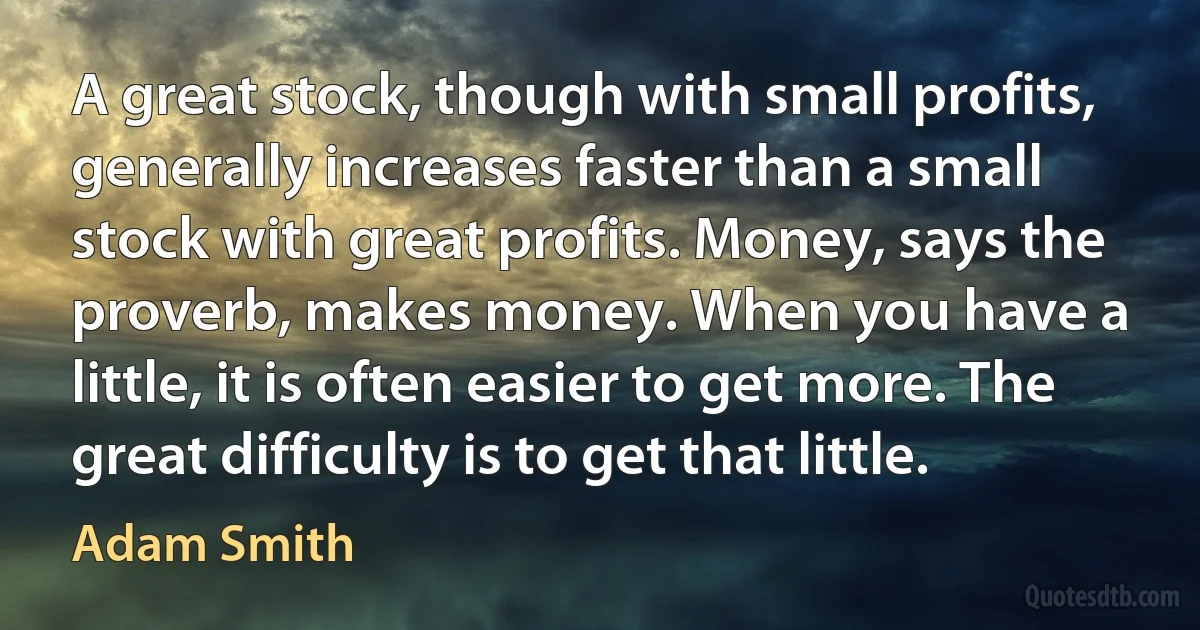 A great stock, though with small profits, generally increases faster than a small stock with great profits. Money, says the proverb, makes money. When you have a little, it is often easier to get more. The great difficulty is to get that little. (Adam Smith)