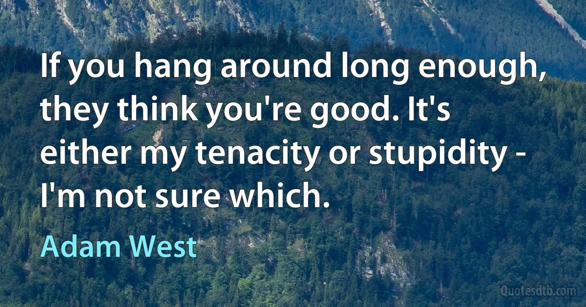 If you hang around long enough, they think you're good. It's either my tenacity or stupidity - I'm not sure which. (Adam West)