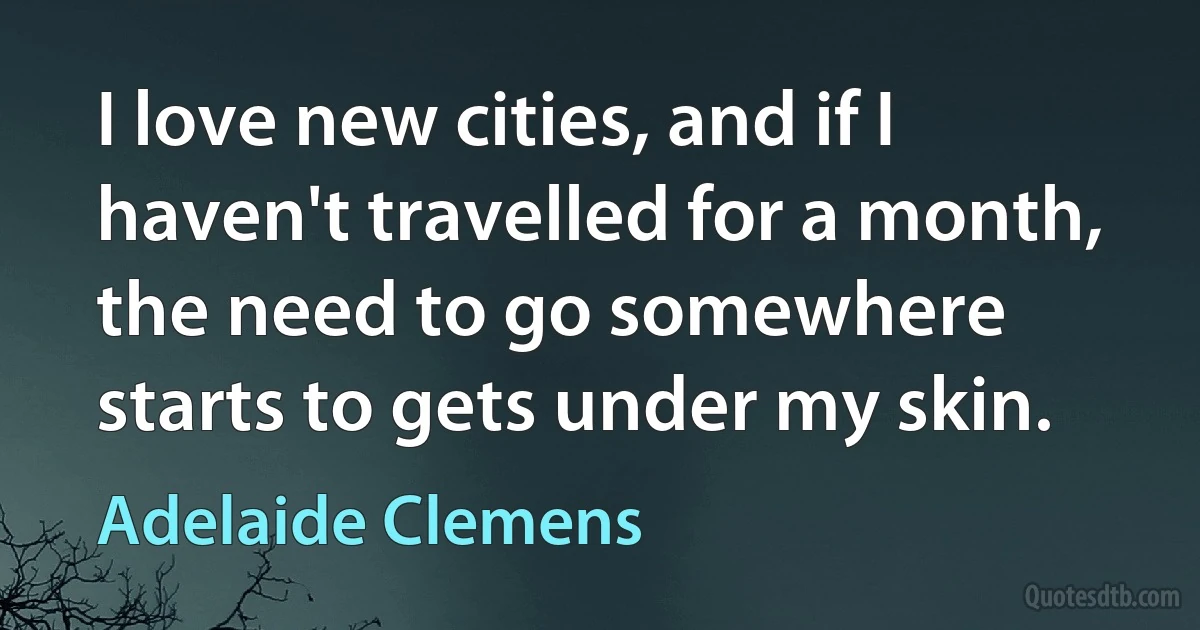 I love new cities, and if I haven't travelled for a month, the need to go somewhere starts to gets under my skin. (Adelaide Clemens)