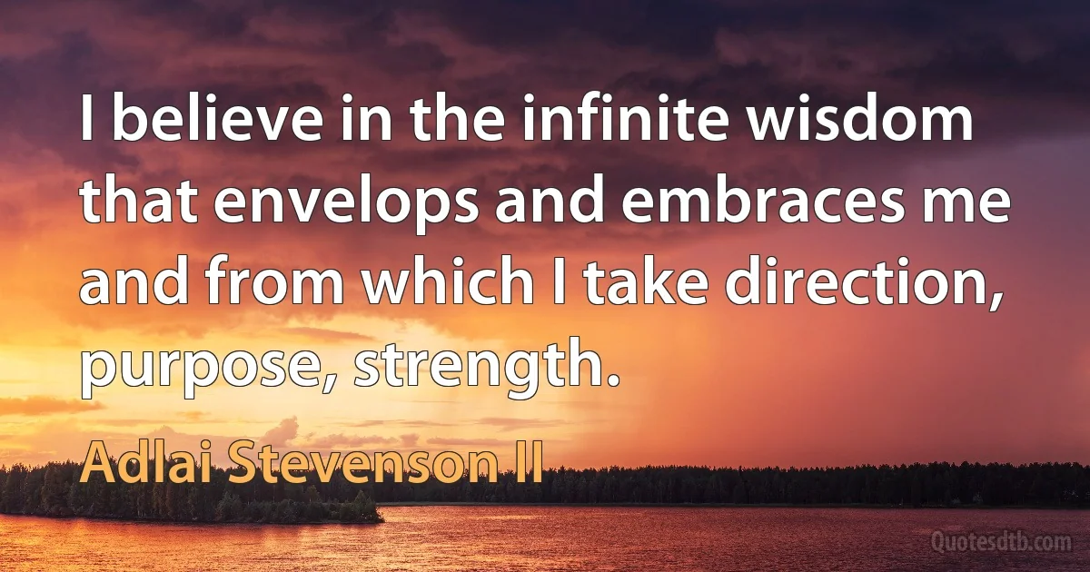 I believe in the infinite wisdom that envelops and embraces me and from which I take direction, purpose, strength. (Adlai Stevenson II)