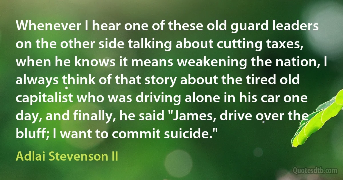 Whenever I hear one of these old guard leaders on the other side talking about cutting taxes, when he knows it means weakening the nation, I always think of that story about the tired old capitalist who was driving alone in his car one day, and finally, he said "James, drive over the bluff; I want to commit suicide." (Adlai Stevenson II)