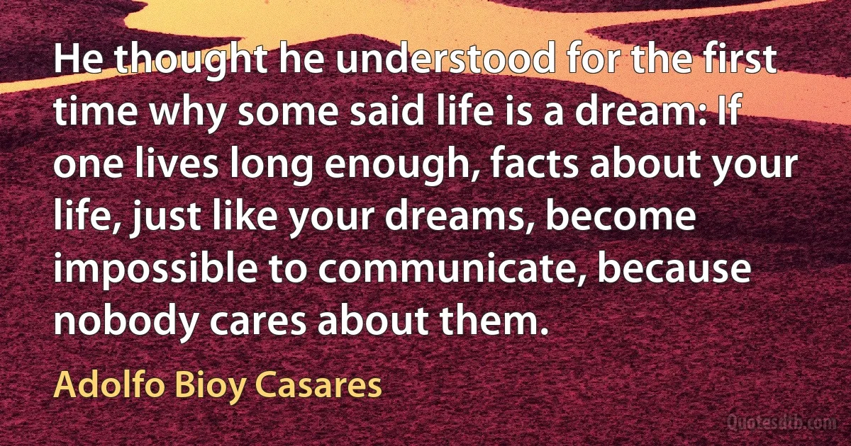 He thought he understood for the first time why some said life is a dream: If one lives long enough, facts about your life, just like your dreams, become impossible to communicate, because nobody cares about them. (Adolfo Bioy Casares)