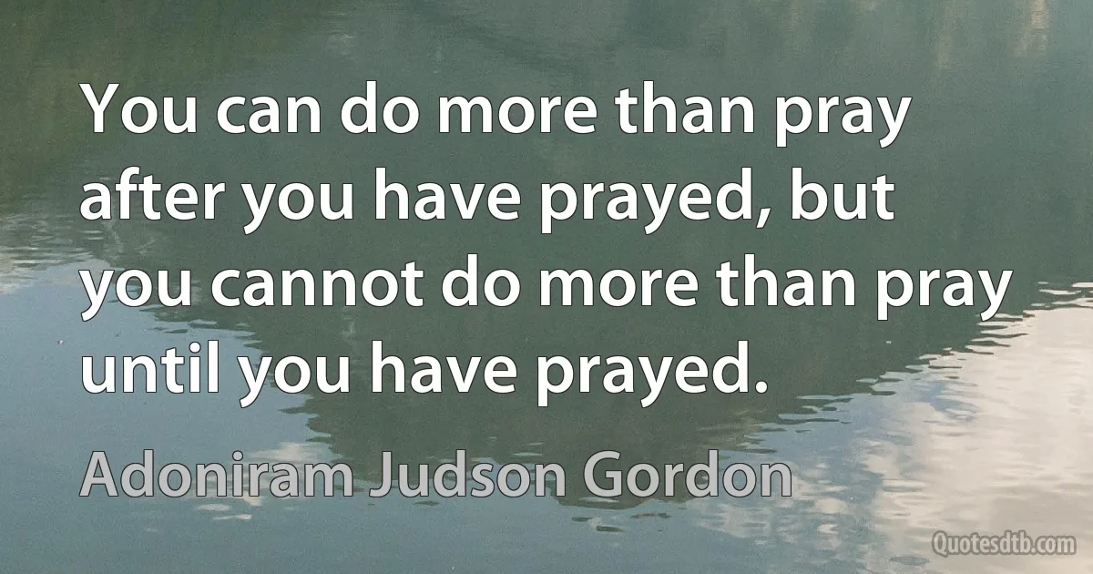 You can do more than pray after you have prayed, but you cannot do more than pray until you have prayed. (Adoniram Judson Gordon)