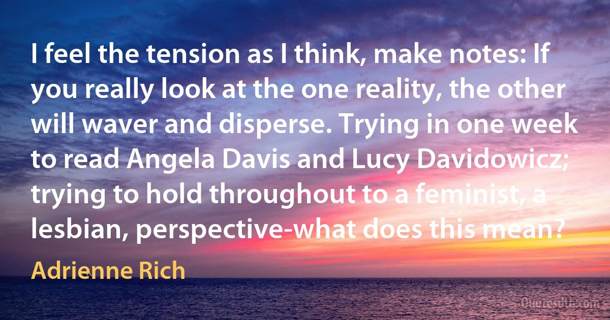 I feel the tension as I think, make notes: If you really look at the one reality, the other will waver and disperse. Trying in one week to read Angela Davis and Lucy Davidowicz; trying to hold throughout to a feminist, a lesbian, perspective-what does this mean? (Adrienne Rich)