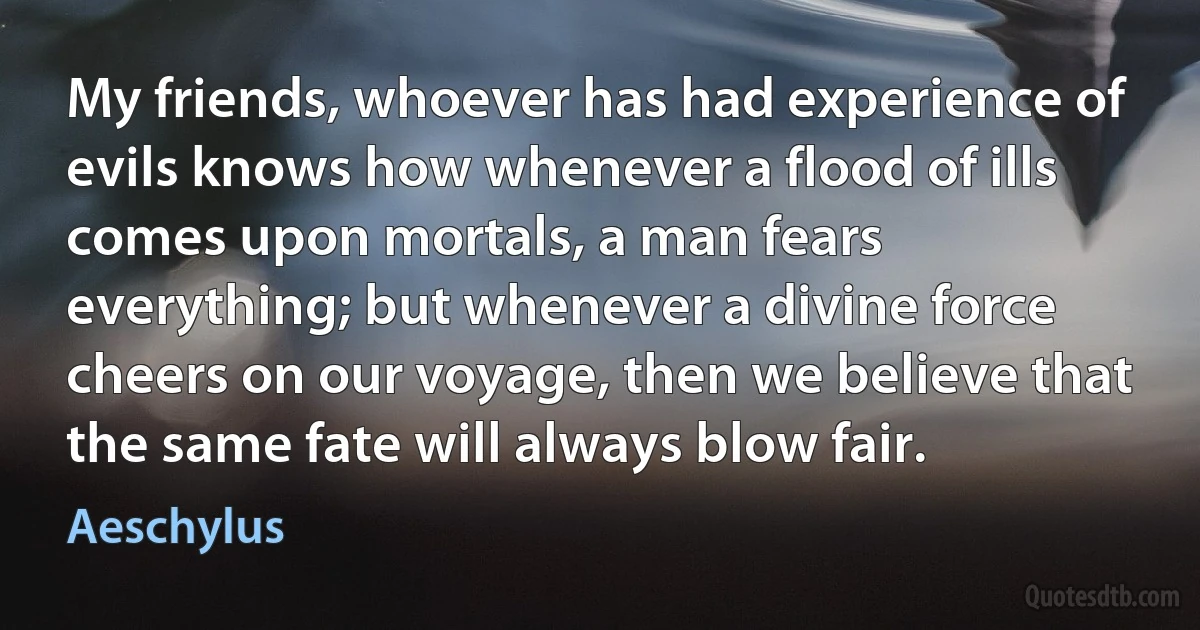 My friends, whoever has had experience of evils knows how whenever a flood of ills comes upon mortals, a man fears everything; but whenever a divine force cheers on our voyage, then we believe that the same fate will always blow fair. (Aeschylus)