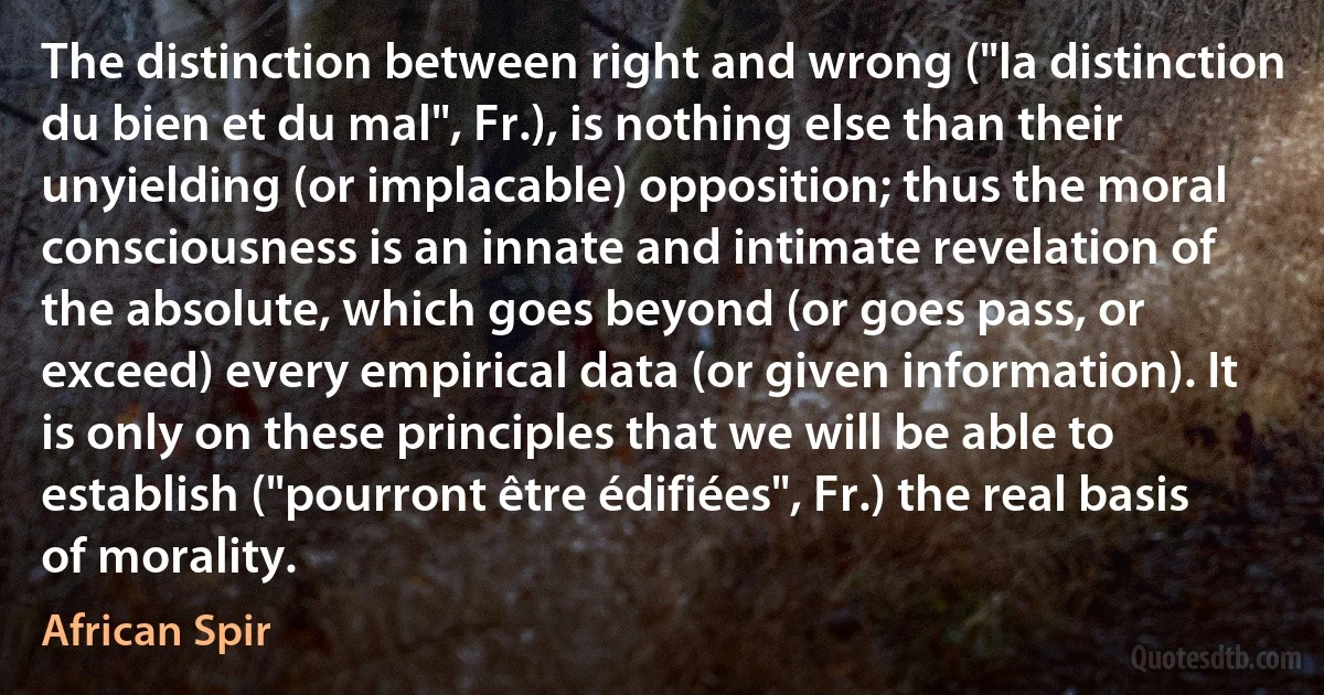 The distinction between right and wrong ("la distinction du bien et du mal", Fr.), is nothing else than their unyielding (or implacable) opposition; thus the moral consciousness is an innate and intimate revelation of the absolute, which goes beyond (or goes pass, or exceed) every empirical data (or given information). It is only on these principles that we will be able to establish ("pourront être édifiées", Fr.) the real basis of morality. (African Spir)