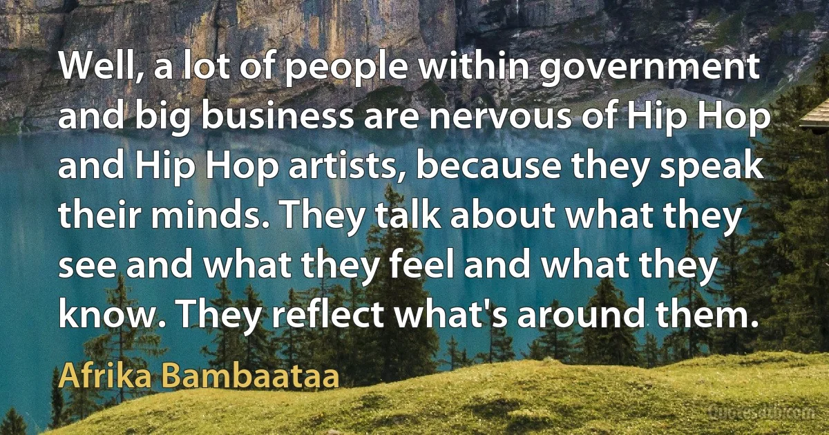 Well, a lot of people within government and big business are nervous of Hip Hop and Hip Hop artists, because they speak their minds. They talk about what they see and what they feel and what they know. They reflect what's around them. (Afrika Bambaataa)