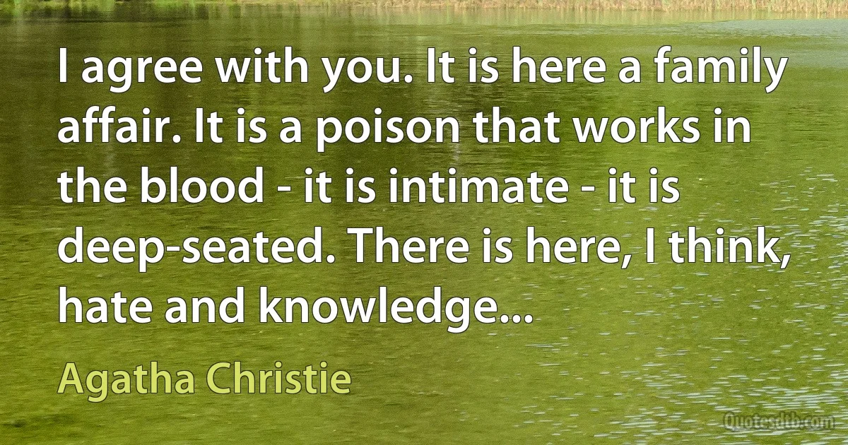 I agree with you. It is here a family affair. It is a poison that works in the blood - it is intimate - it is deep-seated. There is here, I think, hate and knowledge... (Agatha Christie)