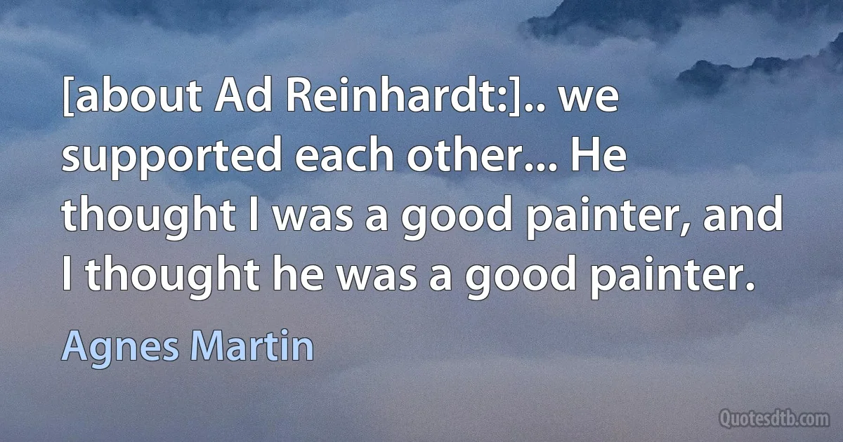 [about Ad Reinhardt:].. we supported each other... He thought I was a good painter, and I thought he was a good painter. (Agnes Martin)