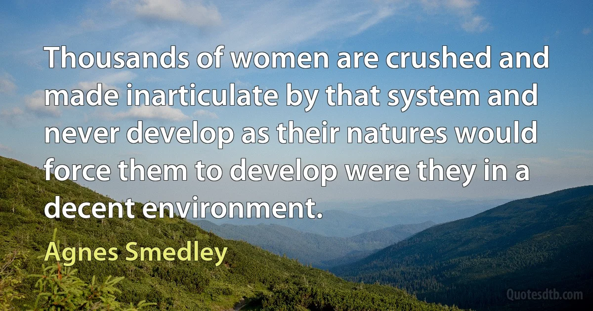 Thousands of women are crushed and made inarticulate by that system and never develop as their natures would force them to develop were they in a decent environment. (Agnes Smedley)