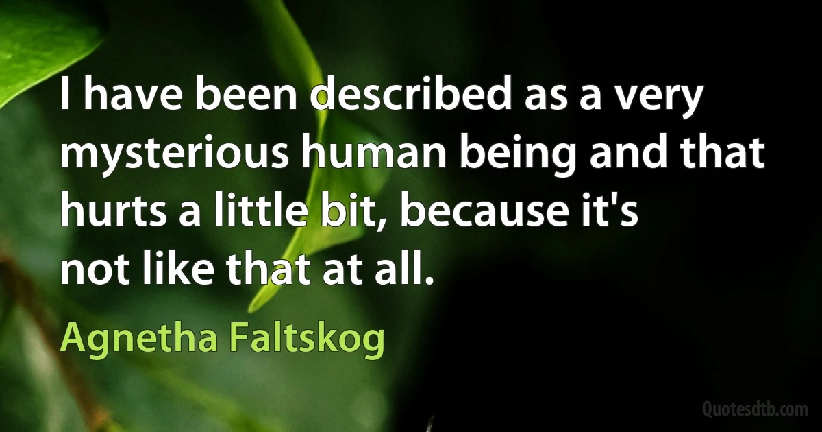 I have been described as a very mysterious human being and that hurts a little bit, because it's not like that at all. (Agnetha Faltskog)