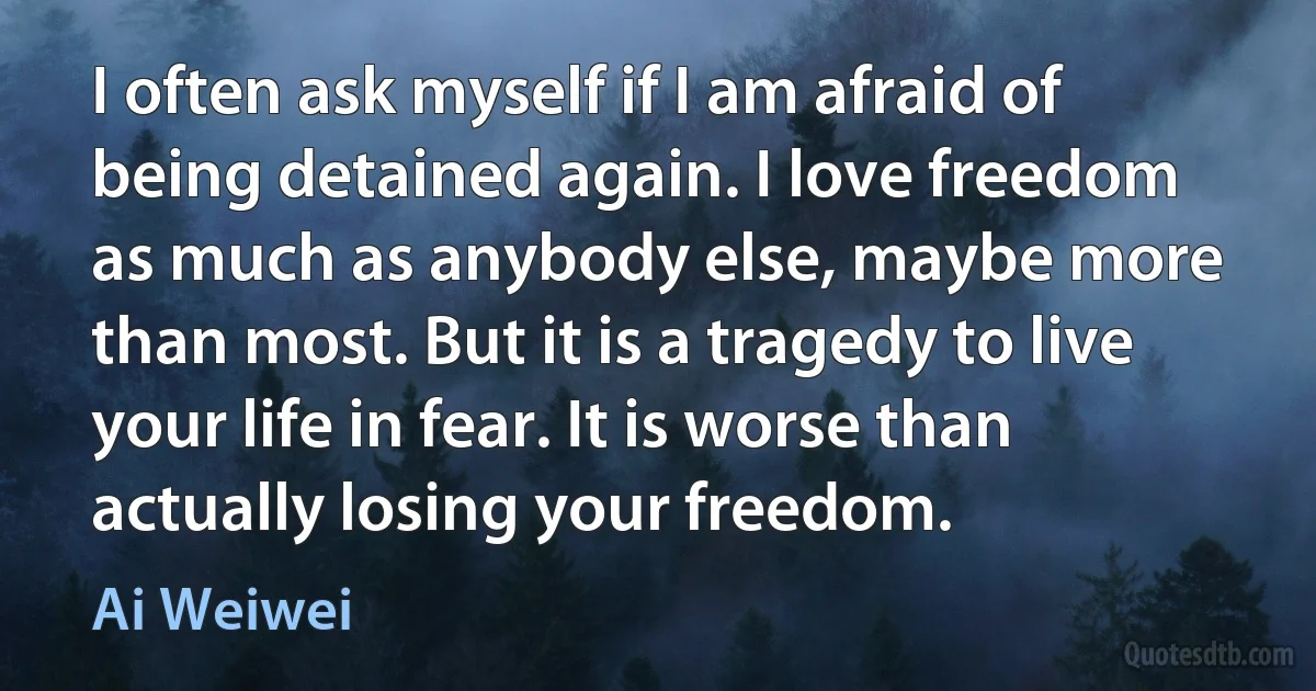 I often ask myself if I am afraid of being detained again. I love freedom as much as anybody else, maybe more than most. But it is a tragedy to live your life in fear. It is worse than actually losing your freedom. (Ai Weiwei)