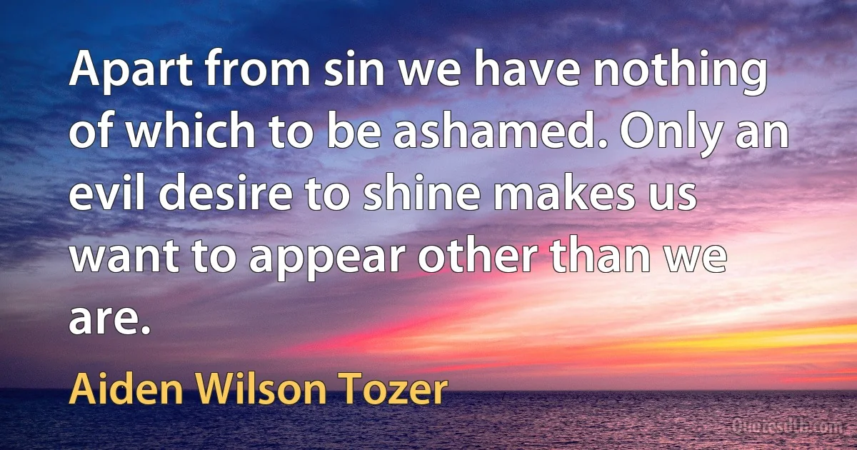 Apart from sin we have nothing of which to be ashamed. Only an evil desire to shine makes us want to appear other than we are. (Aiden Wilson Tozer)