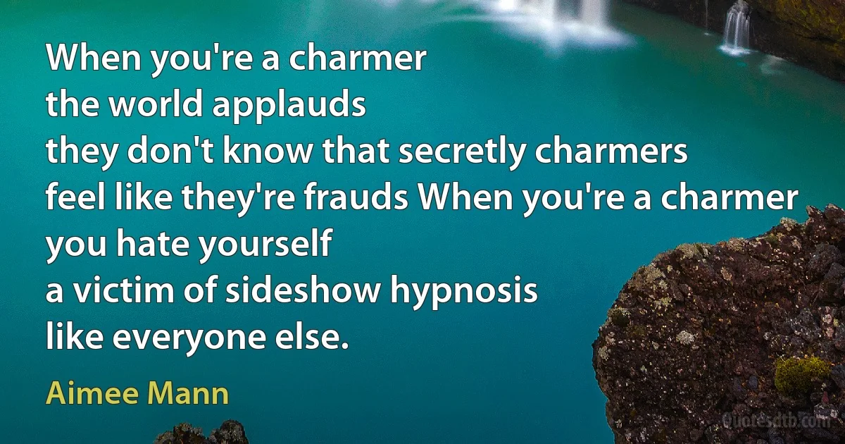 When you're a charmer
the world applauds
they don't know that secretly charmers
feel like they're frauds When you're a charmer
you hate yourself
a victim of sideshow hypnosis
like everyone else. (Aimee Mann)