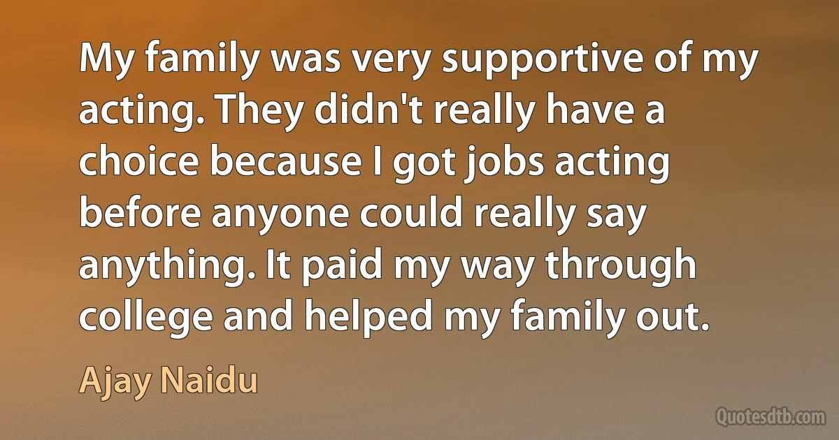 My family was very supportive of my acting. They didn't really have a choice because I got jobs acting before anyone could really say anything. It paid my way through college and helped my family out. (Ajay Naidu)