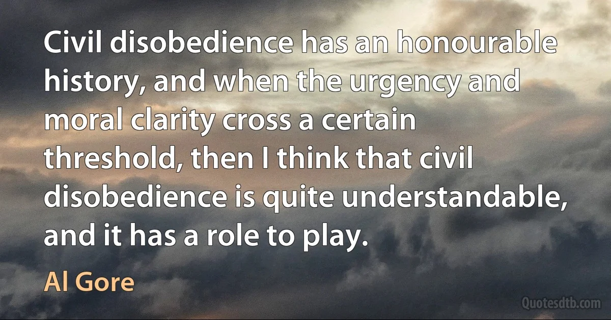 Civil disobedience has an honourable history, and when the urgency and moral clarity cross a certain threshold, then I think that civil disobedience is quite understandable, and it has a role to play. (Al Gore)