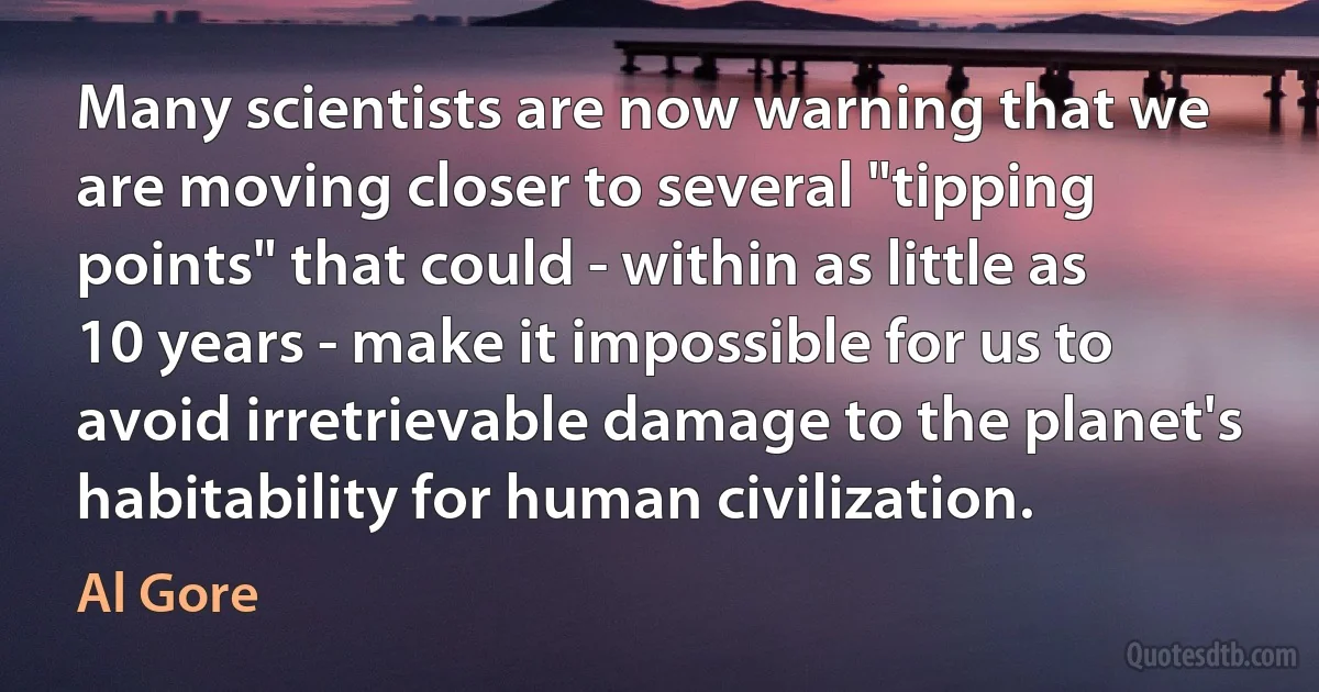 Many scientists are now warning that we are moving closer to several "tipping points" that could - within as little as 10 years - make it impossible for us to avoid irretrievable damage to the planet's habitability for human civilization. (Al Gore)