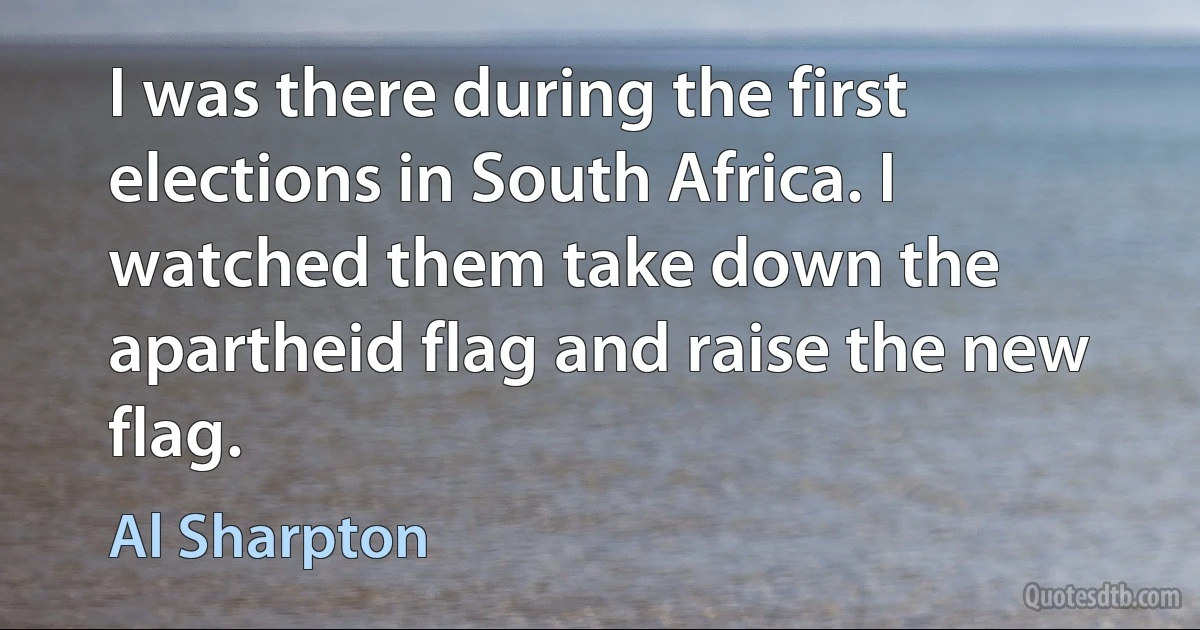 I was there during the first elections in South Africa. I watched them take down the apartheid flag and raise the new flag. (Al Sharpton)