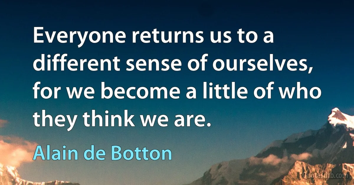 Everyone returns us to a different sense of ourselves, for we become a little of who they think we are. (Alain de Botton)