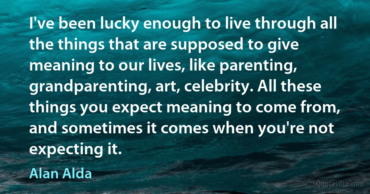 I've been lucky enough to live through all the things that are supposed to give meaning to our lives, like parenting, grandparenting, art, celebrity. All these things you expect meaning to come from, and sometimes it comes when you're not expecting it. (Alan Alda)