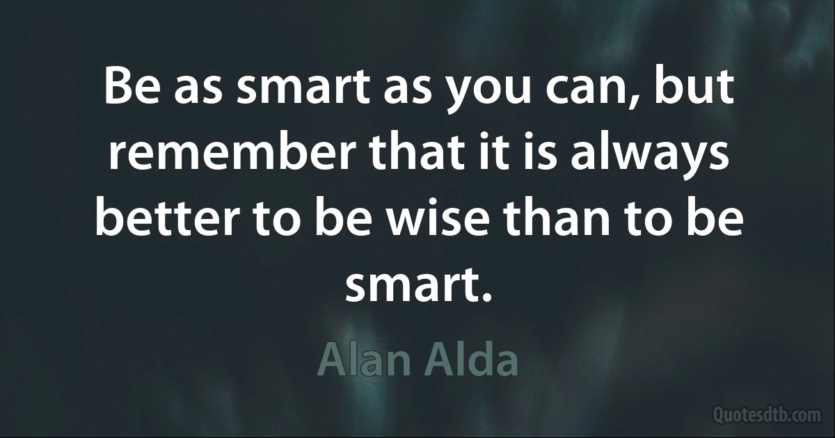 Be as smart as you can, but remember that it is always better to be wise than to be smart. (Alan Alda)