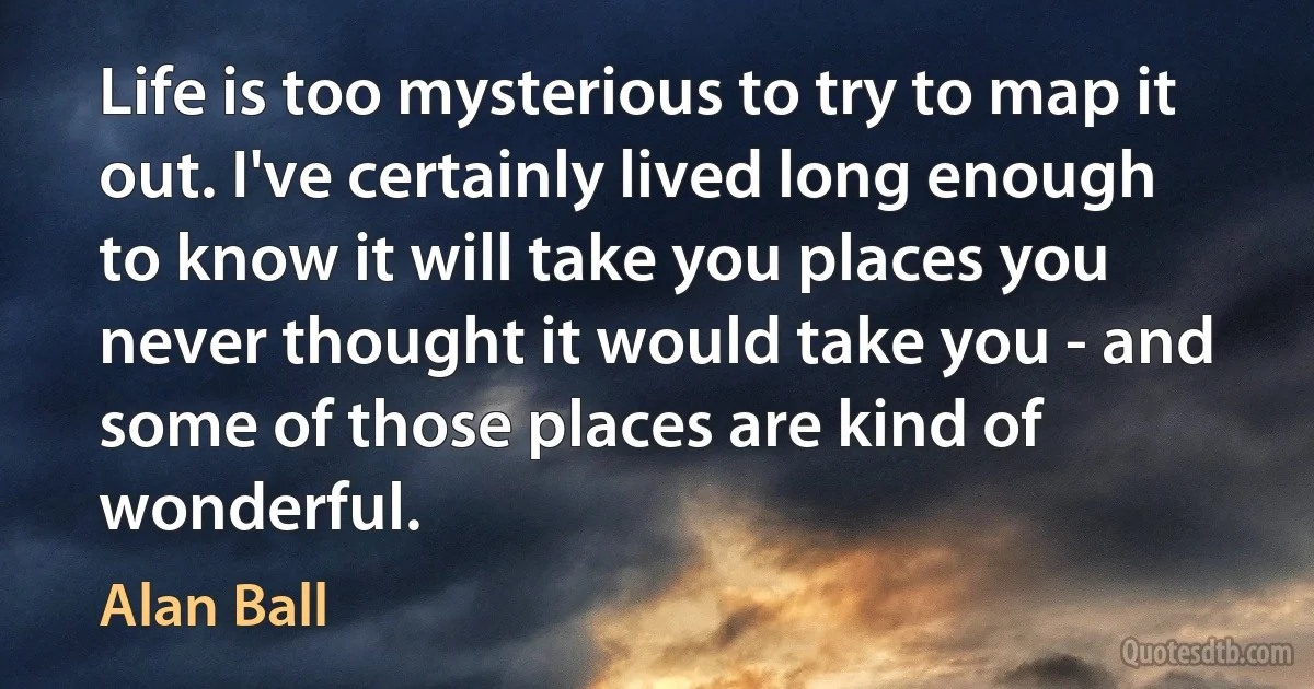 Life is too mysterious to try to map it out. I've certainly lived long enough to know it will take you places you never thought it would take you - and some of those places are kind of wonderful. (Alan Ball)