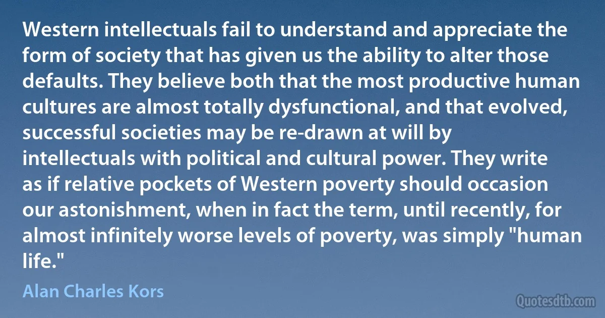 Western intellectuals fail to understand and appreciate the form of society that has given us the ability to alter those defaults. They believe both that the most productive human cultures are almost totally dysfunctional, and that evolved, successful societies may be re-drawn at will by intellectuals with political and cultural power. They write as if relative pockets of Western poverty should occasion our astonishment, when in fact the term, until recently, for almost infinitely worse levels of poverty, was simply "human life." (Alan Charles Kors)