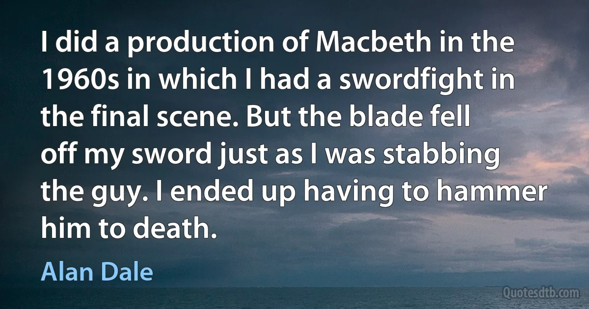 I did a production of Macbeth in the 1960s in which I had a swordfight in the final scene. But the blade fell off my sword just as I was stabbing the guy. I ended up having to hammer him to death. (Alan Dale)