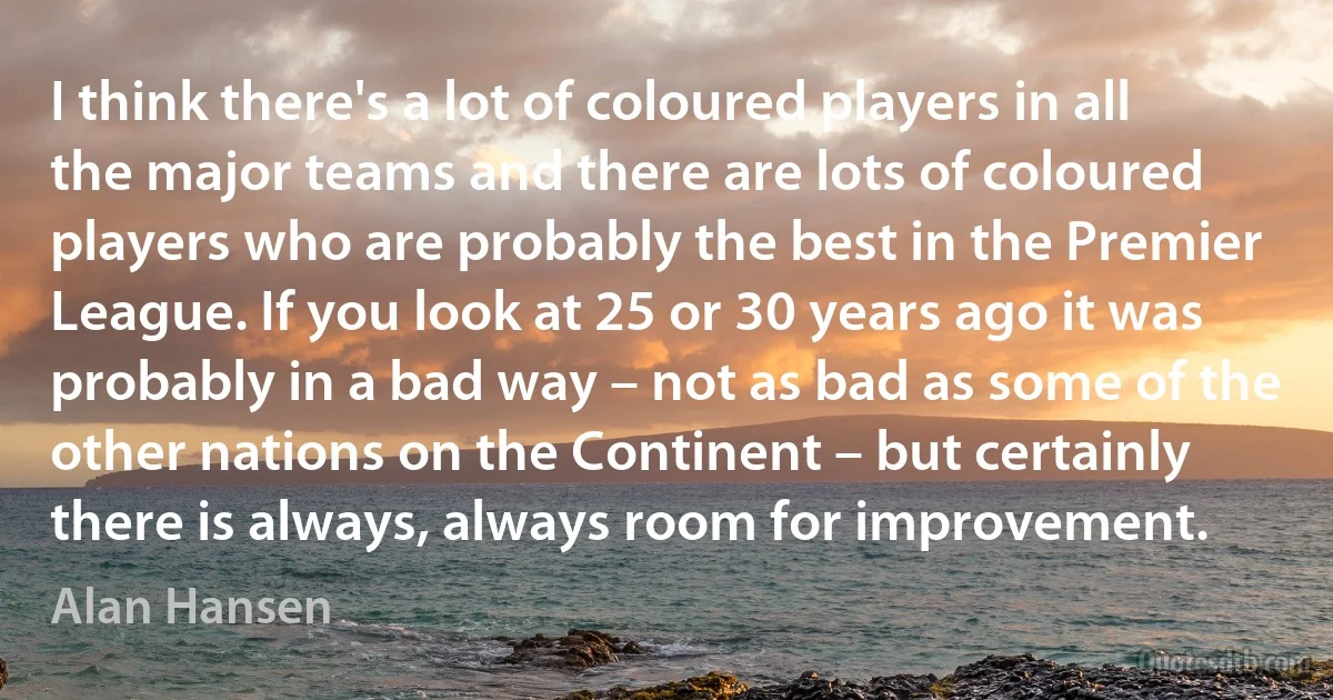 I think there's a lot of coloured players in all the major teams and there are lots of coloured players who are probably the best in the Premier League. If you look at 25 or 30 years ago it was probably in a bad way – not as bad as some of the other nations on the Continent – but certainly there is always, always room for improvement. (Alan Hansen)