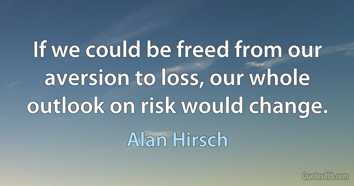 If we could be freed from our aversion to loss, our whole outlook on risk would change. (Alan Hirsch)