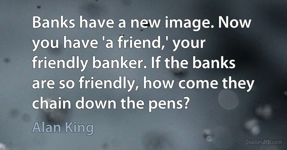 Banks have a new image. Now you have 'a friend,' your friendly banker. If the banks are so friendly, how come they chain down the pens? (Alan King)