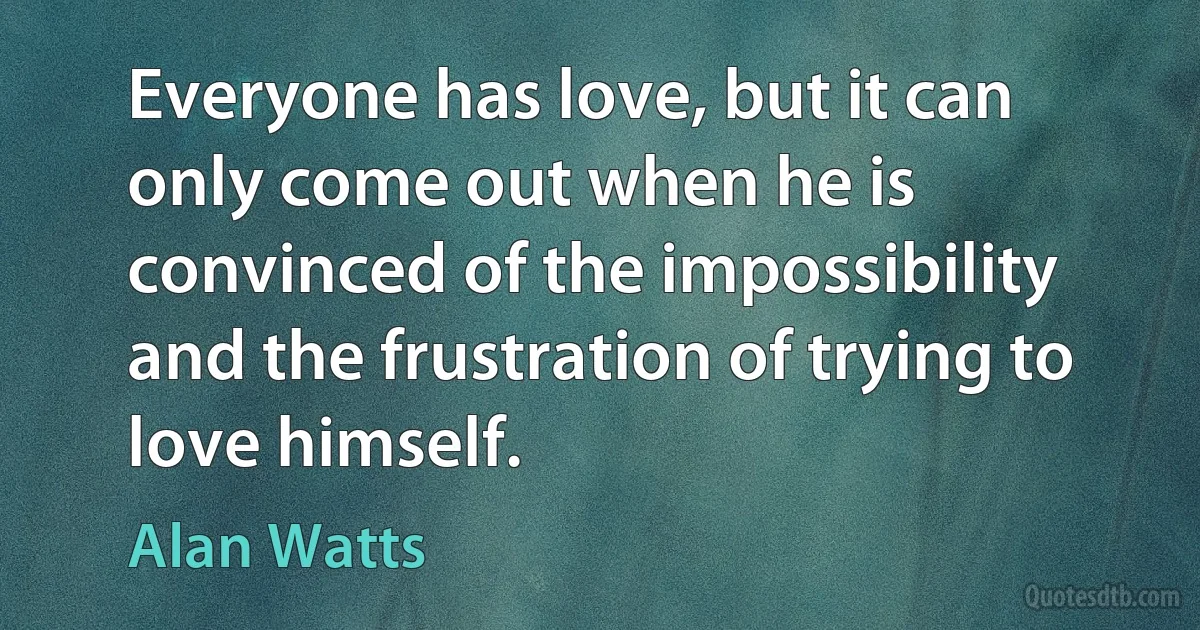 Everyone has love, but it can only come out when he is convinced of the impossibility and the frustration of trying to love himself. (Alan Watts)