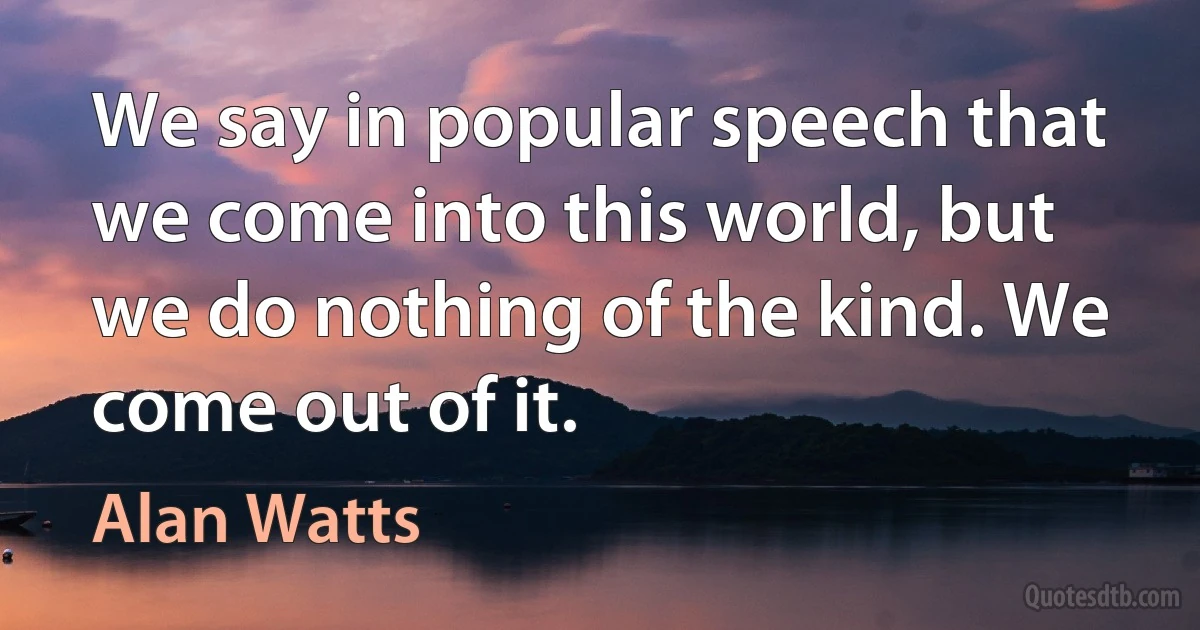 We say in popular speech that we come into this world, but we do nothing of the kind. We come out of it. (Alan Watts)