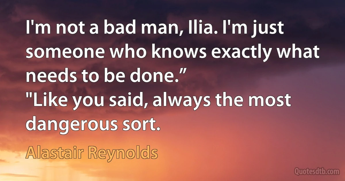 I'm not a bad man, Ilia. I'm just someone who knows exactly what needs to be done.”
"Like you said, always the most dangerous sort. (Alastair Reynolds)