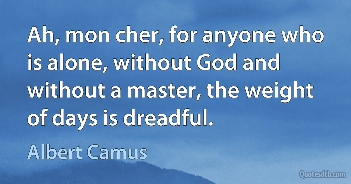 Ah, mon cher, for anyone who is alone, without God and without a master, the weight of days is dreadful. (Albert Camus)