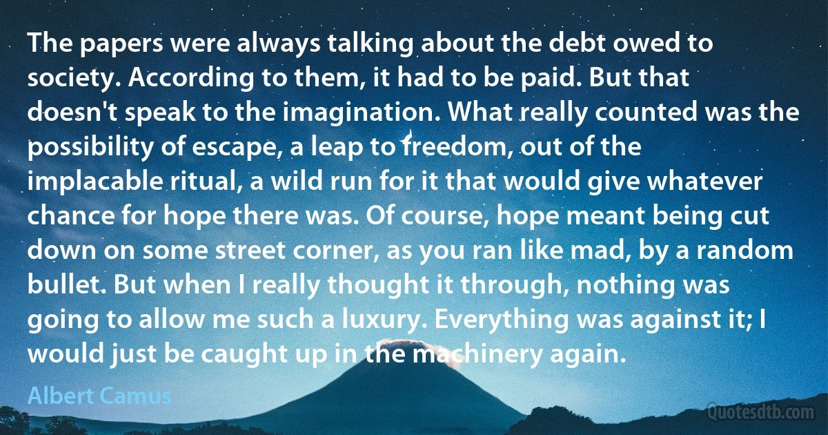 The papers were always talking about the debt owed to society. According to them, it had to be paid. But that doesn't speak to the imagination. What really counted was the possibility of escape, a leap to freedom, out of the implacable ritual, a wild run for it that would give whatever chance for hope there was. Of course, hope meant being cut down on some street corner, as you ran like mad, by a random bullet. But when I really thought it through, nothing was going to allow me such a luxury. Everything was against it; I would just be caught up in the machinery again. (Albert Camus)