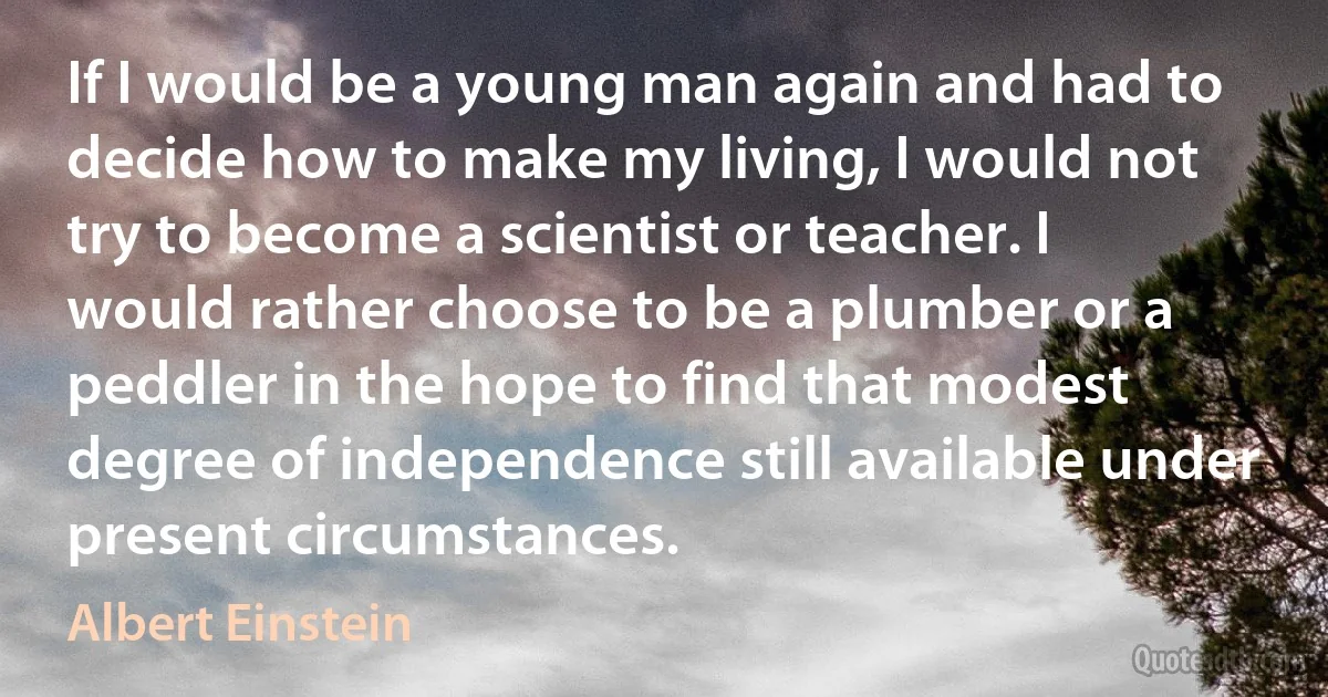 If I would be a young man again and had to decide how to make my living, I would not try to become a scientist or teacher. I would rather choose to be a plumber or a peddler in the hope to find that modest degree of independence still available under present circumstances. (Albert Einstein)