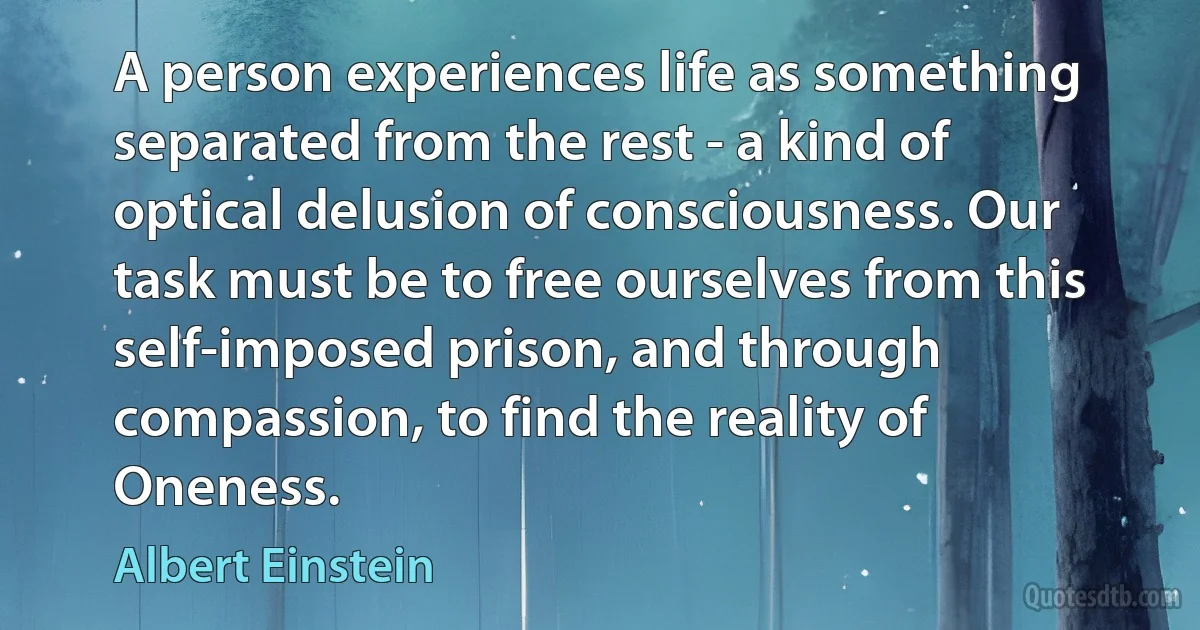 A person experiences life as something separated from the rest - a kind of optical delusion of consciousness. Our task must be to free ourselves from this self-imposed prison, and through compassion, to find the reality of Oneness. (Albert Einstein)