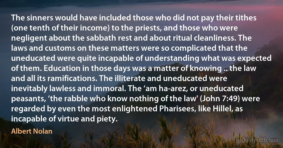 The sinners would have included those who did not pay their tithes (one tenth of their income) to the priests, and those who were negligent about the sabbath rest and about ritual cleanliness. The laws and customs on these matters were so complicated that the uneducated were quite incapable of understanding what was expected of them. Education in those days was a matter of knowing .. the law and all its ramifications. The illiterate and uneducated were inevitably lawless and immoral. The ‘am ha-arez, or uneducated peasants, ‘the rabble who know nothing of the law' (John 7:49) were regarded by even the most enlightened Pharisees, like Hillel, as incapable of virtue and piety. (Albert Nolan)