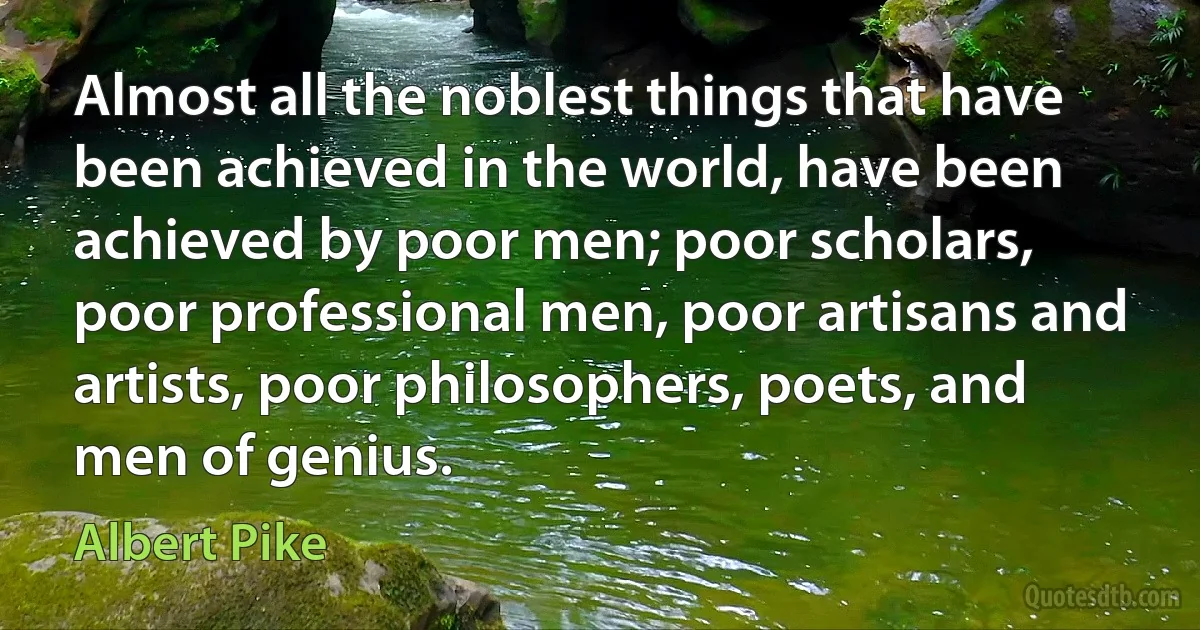 Almost all the noblest things that have been achieved in the world, have been achieved by poor men; poor scholars, poor professional men, poor artisans and artists, poor philosophers, poets, and men of genius. (Albert Pike)