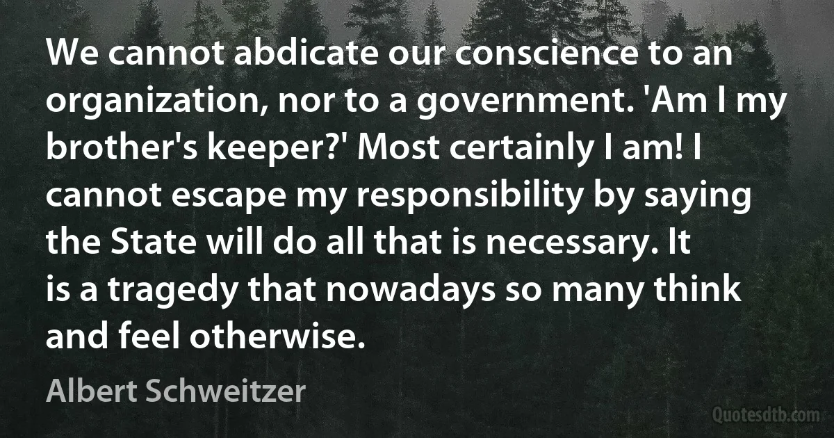 We cannot abdicate our conscience to an organization, nor to a government. 'Am I my brother's keeper?' Most certainly I am! I cannot escape my responsibility by saying the State will do all that is necessary. It is a tragedy that nowadays so many think and feel otherwise. (Albert Schweitzer)