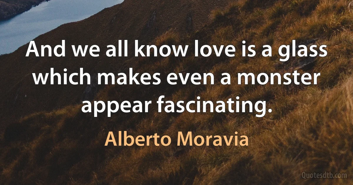 And we all know love is a glass which makes even a monster appear fascinating. (Alberto Moravia)